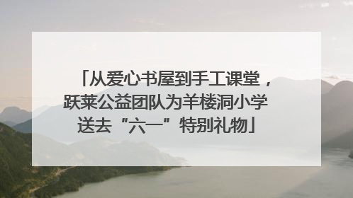 从爱心书屋到手工课堂，跃莱公益团队为羊楼洞小学送去“六一”特别礼物