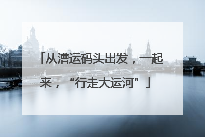 从漕运码头出发，一起来，“行走大运河”