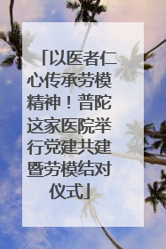 以医者仁心传承劳模精神！普陀这家医院举行党建共建暨劳模结对仪式