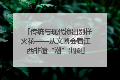 传统与现代擦出别样火花——从文博会看江西非遗“潮”出圈