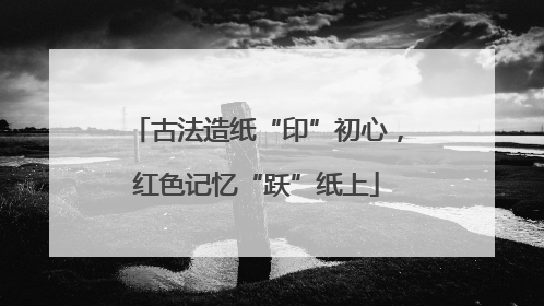 古法造纸“印”初心，红色记忆“跃”纸上