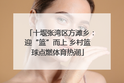 十堰张湾区方滩乡：迎“篮”而上 乡村篮球点燃体育热潮