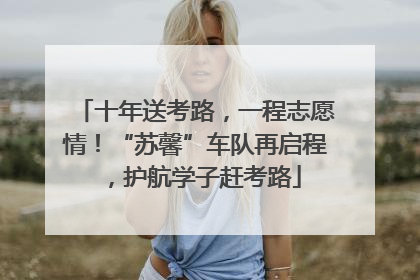 十年送考路，一程志愿情！“苏馨”车队再启程，护航学子赶考路