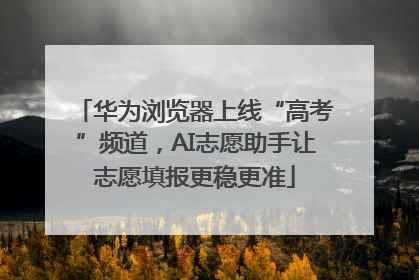 华为浏览器上线“高考”频道，AI志愿助手让志愿填报更稳更准