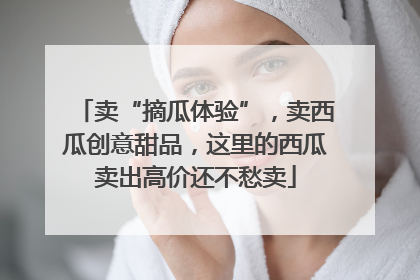 卖“摘瓜体验”，卖西瓜创意甜品，这里的西瓜卖出高价还不愁卖