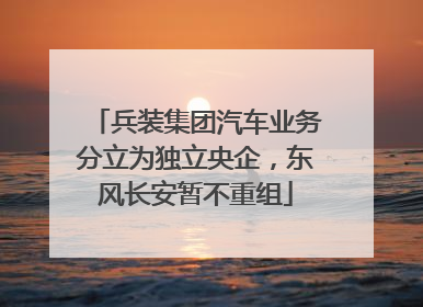 兵装集团汽车业务分立为独立央企，东风长安暂不重组