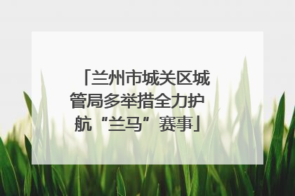 兰州市城关区城管局多举措全力护航“兰马”赛事