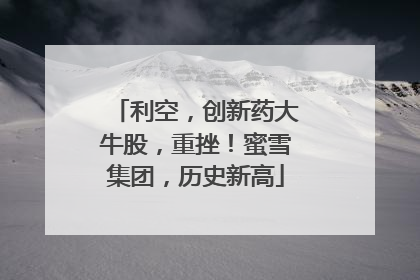 利空，创新药大牛股，重挫！蜜雪集团，历史新高