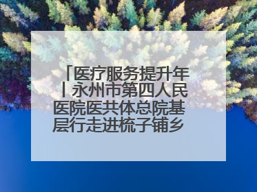 医疗服务提升年丨永州市第四人民医院医共体总院基层行走进梳子铺乡金花村