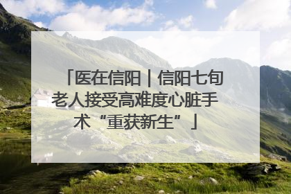 医在信阳｜信阳七旬老人接受高难度心脏手术“重获新生”