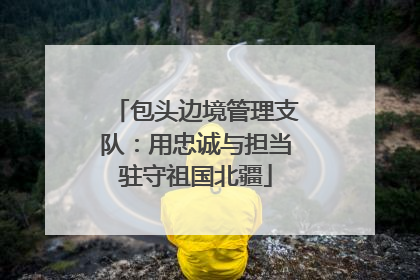 包头边境管理支队：用忠诚与担当驻守祖国北疆