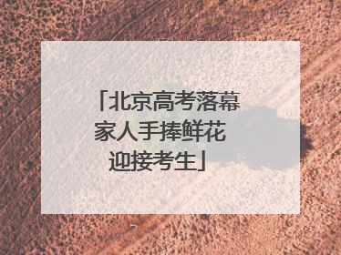 北京高考落幕 家人手捧鲜花迎接考生