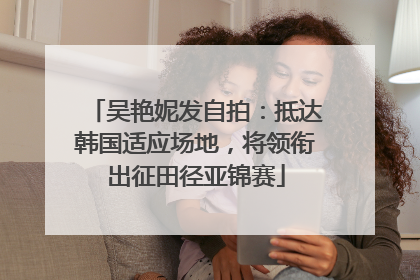 吴艳妮发自拍：抵达韩国适应场地，将领衔出征田径亚锦赛