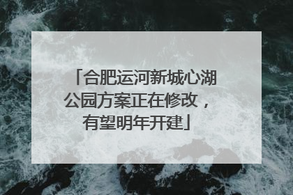 合肥运河新城心湖公园方案正在修改，有望明年开建
