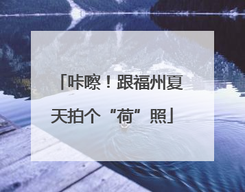 咔嚓！跟福州夏天拍个“荷”照