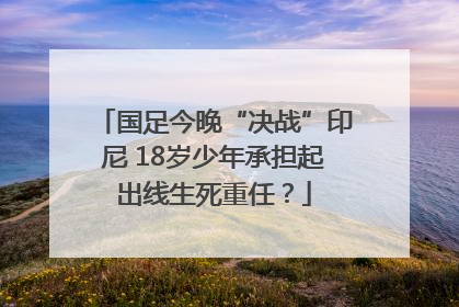 国足今晚“决战”印尼 18岁少年承担起出线生死重任？