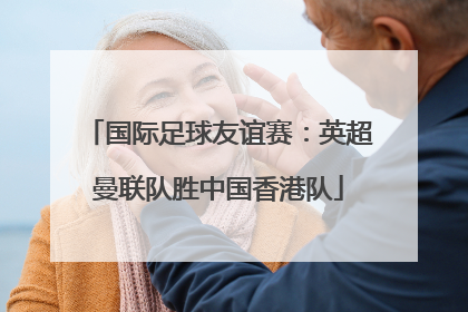 国际足球友谊赛：英超曼联队胜中国香港队