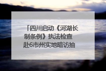 四川启动《河湖长制条例》执法检查 赴6市州实地暗访抽查｜四川人大之声