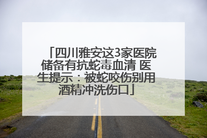 四川雅安这3家医院储备有抗蛇毒血清 医生提示：被蛇咬伤别用酒精冲洗伤口