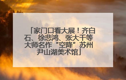 家门口看大展！齐白石、徐悲鸿、张大千等大师名作“空降”苏州尹山湖美术馆