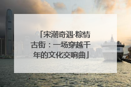宋潮奇遇·粽情古街：一场穿越千年的文化交响曲