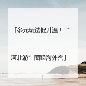 多元玩法促升温！“河北游”圈粉海外客