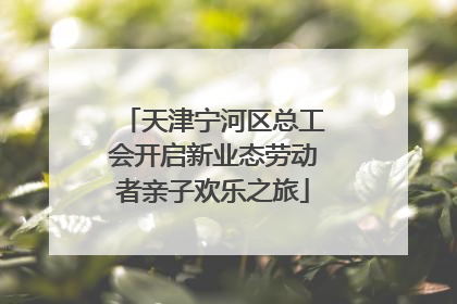 天津宁河区总工会开启新业态劳动者亲子欢乐之旅