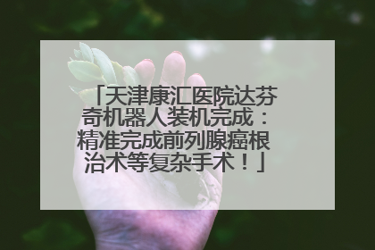 天津康汇医院达芬奇机器人装机完成：精准完成前列腺癌根治术等复杂手术！