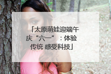 太原萌娃迎端午庆“六一”：体验传统 感受科技