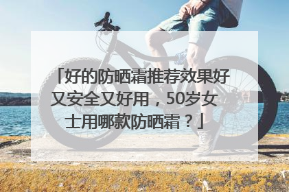 好的防晒霜推荐效果好又安全又好用，50岁女士用哪款防晒霜？