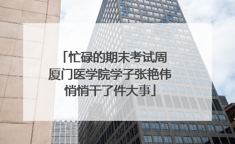 忙碌的期末考试周 厦门医学院学子张艳伟悄悄干了件大事
