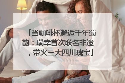 当咖啡杯邂逅千年蜀韵：瑞幸首次联名非遗，带火三大四川瑰宝