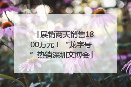 展销两天销售1800万元！“龙字号”热销深圳文博会