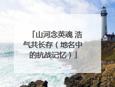 山河念英魂 浩气共长存（地名中的抗战记忆）