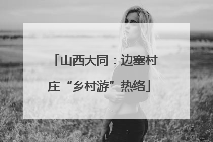 山西大同：边塞村庄“乡村游”热络