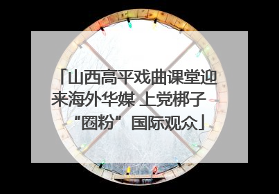 山西高平戏曲课堂迎来海外华媒 上党梆子“圈粉”国际观众