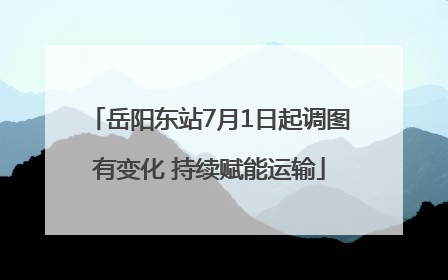 岳阳东站7月1日起调图有变化 持续赋能运输
