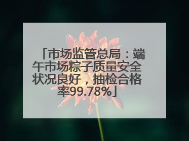 市场监管总局：端午市场粽子质量安全状况良好，抽检合格率99.78%