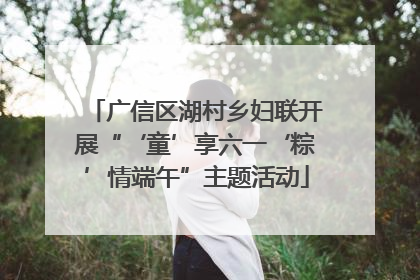 广信区湖村乡妇联开展“‘童’享六一‘粽’情端午”主题活动