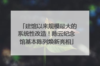 建馆以来规模最大的系统性改造！陈云纪念馆基本陈列焕新亮相
