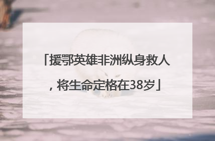 援鄂英雄非洲纵身救人，将生命定格在38岁