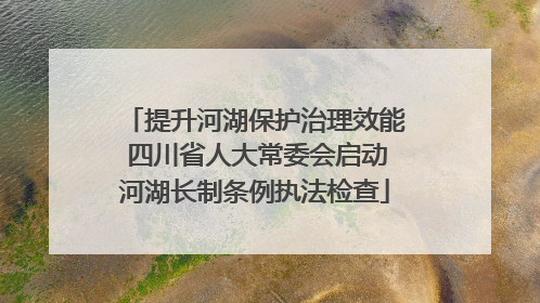 提升河湖保护治理效能 四川省人大常委会启动河湖长制条例执法检查