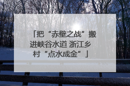 把“赤壁之战”搬进峡谷水道 浙江乡村“点水成金”