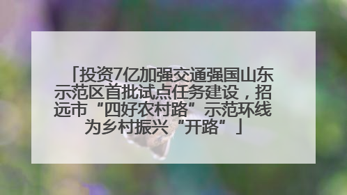 投资7亿加强交通强国山东示范区首批试点任务建设，招远市“四好农村路”示范环线为乡村振兴“开路”