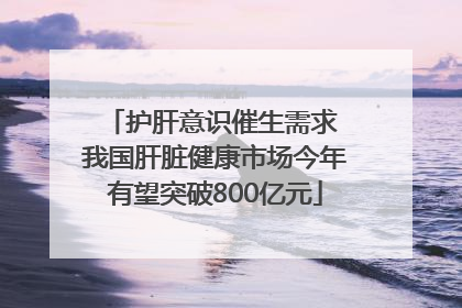 护肝意识催生需求 我国肝脏健康市场今年有望突破800亿元