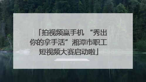 拍视频赢手机 “秀出你的拿手活”湘潭市职工短视频大赛启动啦