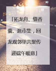 拓龙舟、缝香囊、逛市集，回龙观邻里共聚传递端午暖意
