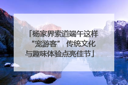 杨家界索道端午这样“宠游客” 传统文化与趣味体验点亮佳节