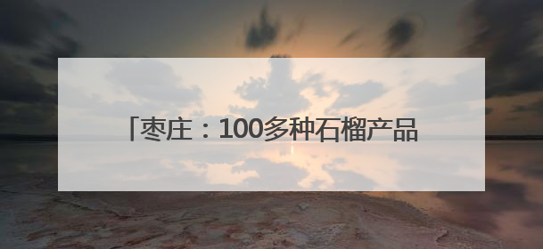 枣庄：100多种石榴产品，靠什么“七十二变”？