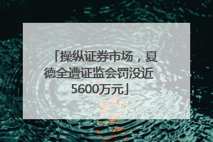 操纵证券市场，夏德全遭证监会罚没近5600万元